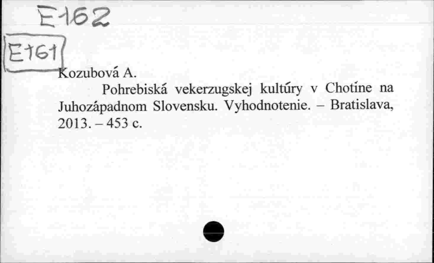 ﻿Е462
к-----"Kozubovâ A.
Pohrebiskâ vekerzugskej kultûry v Chotine na Juhozâpadnom Slovensku. Vyhodnotenie. - Bratislava, 2013.-453 c.